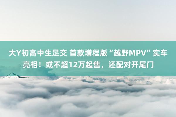 大Y初高中生足交 首款增程版“越野MPV”实车亮相！或不超12万起售，还配对开尾门