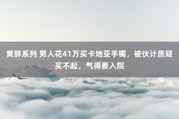 黄胖系列 男人花41万买卡地亚手镯，被伙计质疑买不起，气得要入院