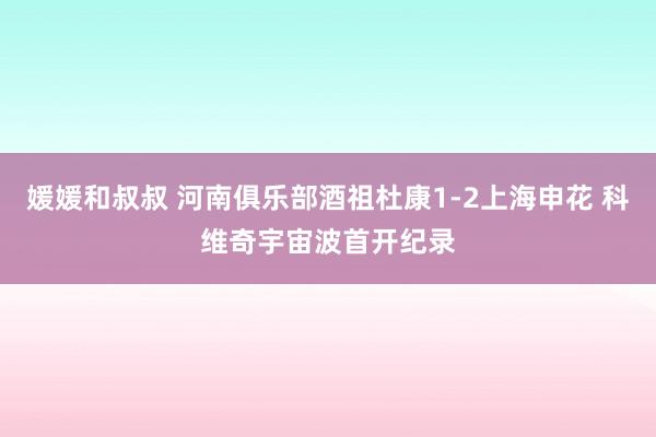 媛媛和叔叔 河南俱乐部酒祖杜康1-2上海申花 科维奇宇宙波首开纪录