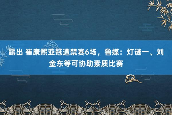 露出 崔康熙亚冠遭禁赛6场，鲁媒：灯谜一、刘金东等可协助素质比赛