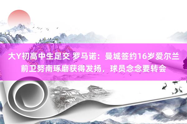 大Y初高中生足交 罗马诺：曼城签约16岁爱尔兰前卫努南琢磨获得发扬，球员念念要转会