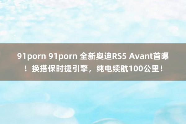 91porn 91porn 全新奥迪RS5 Avant首曝！换搭保时捷引擎，纯电续航100公里！