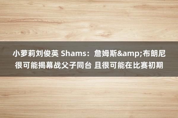 小萝莉刘俊英 Shams：詹姆斯&布朗尼很可能揭幕战父子同台 且很可能在比赛初期