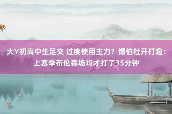 大Y初高中生足交 过度使用主力？锡伯杜开打趣：上赛季布伦森场均才打了35分钟