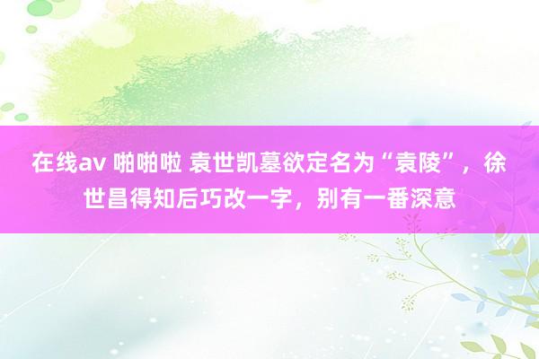 在线av 啪啪啦 袁世凯墓欲定名为“袁陵”，徐世昌得知后巧改一字，别有一番深意