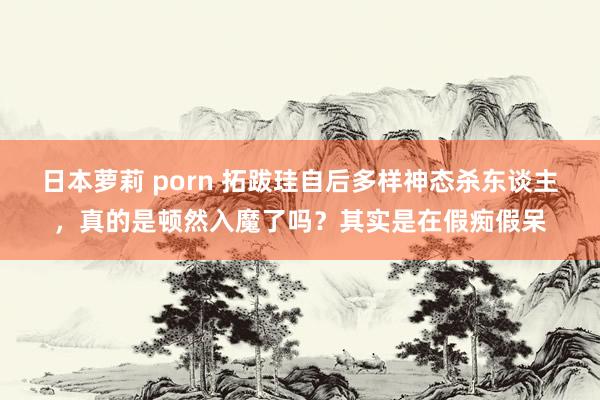 日本萝莉 porn 拓跋珪自后多样神态杀东谈主，真的是顿然入魔了吗？其实是在假痴假呆