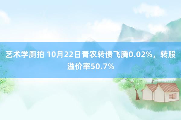 艺术学厕拍 10月22日青农转债飞腾0.02%，转股溢价率50.7%