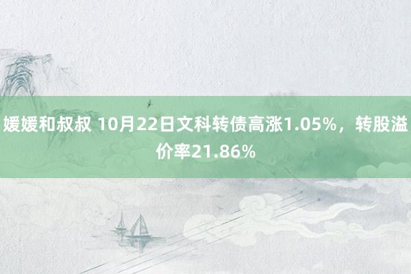 媛媛和叔叔 10月22日文科转债高涨1.05%，转股溢价率21.86%