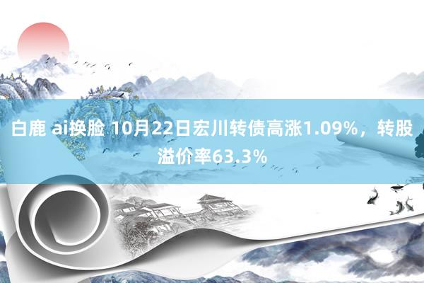 白鹿 ai换脸 10月22日宏川转债高涨1.09%，转股溢价率63.3%