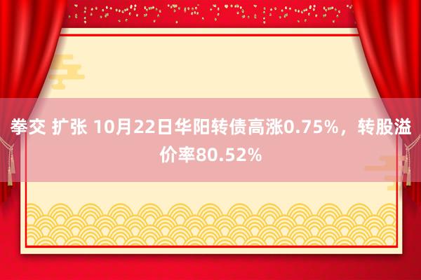 拳交 扩张 10月22日华阳转债高涨0.75%，转股溢价率80.52%