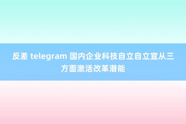 反差 telegram 国内企业科技自立自立宜从三方面激活改革潜能