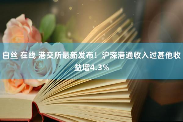 白丝 在线 港交所最新发布！沪深港通收入过甚他收益增4.3%