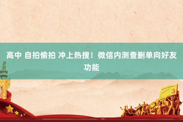 高中 自拍偷拍 冲上热搜！微信内测查删单向好友功能