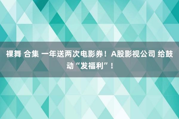 裸舞 合集 一年送两次电影券！A股影视公司 给鼓动“发福利”！