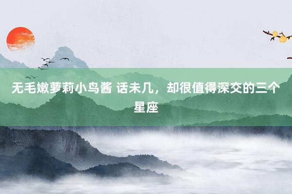 无毛嫩萝莉小鸟酱 话未几，却很值得深交的三个星座