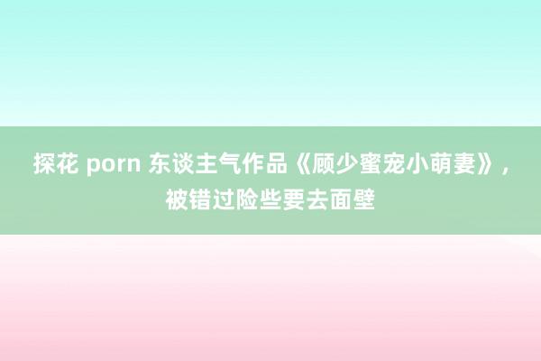 探花 porn 东谈主气作品《顾少蜜宠小萌妻》，被错过险些要去面壁