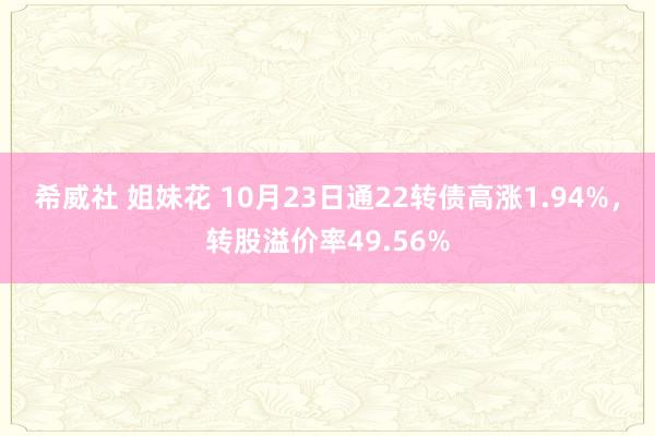 希威社 姐妹花 10月23日通22转债高涨1.94%，转股溢价率49.56%