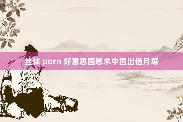 丝袜 porn 好意思国恳求中国出借月壤