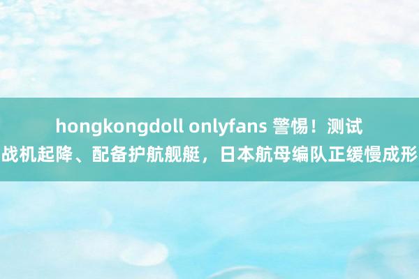 hongkongdoll onlyfans 警惕！测试战机起降、配备护航舰艇，日本航母编队正缓慢成形