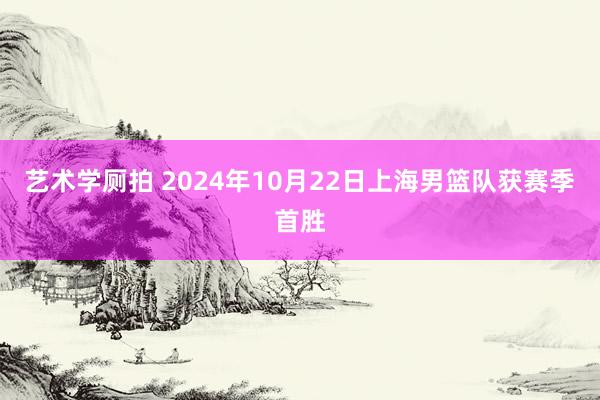 艺术学厕拍 2024年10月22日上海男篮队获赛季首胜