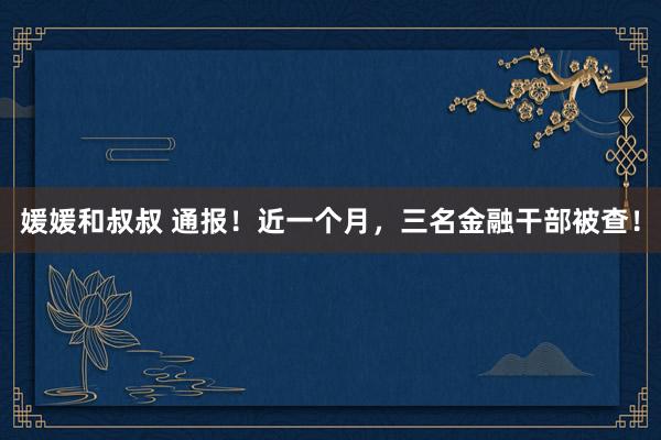 媛媛和叔叔 通报！近一个月，三名金融干部被查！