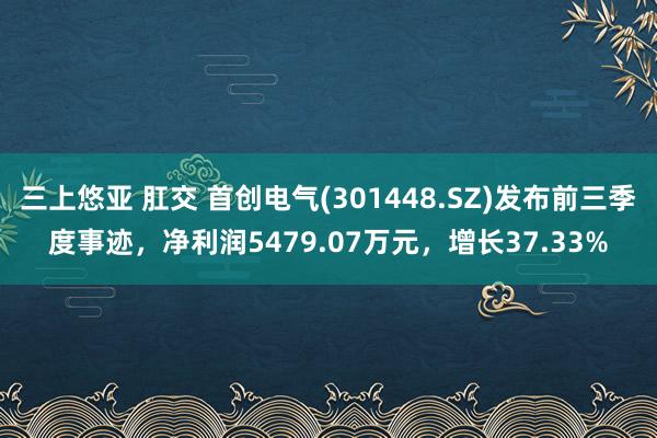 三上悠亚 肛交 首创电气(301448.SZ)发布前三季度事迹，净利润5479.07万元，增长37.33%