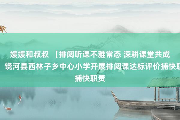 媛媛和叔叔 【排闼听课不雅常态 深耕课堂共成长】饶河县西林子乡中心小学开展排闼课达标评价捕快职责