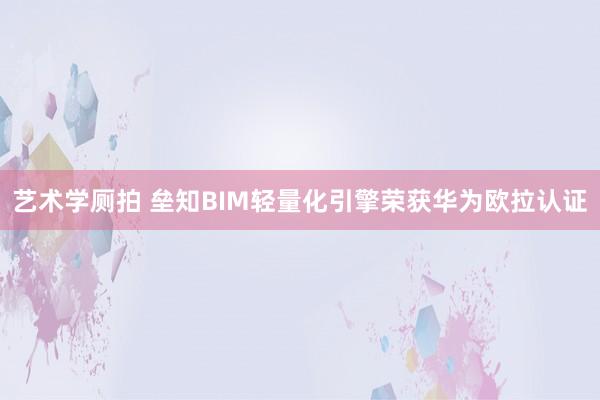 艺术学厕拍 垒知BIM轻量化引擎荣获华为欧拉认证