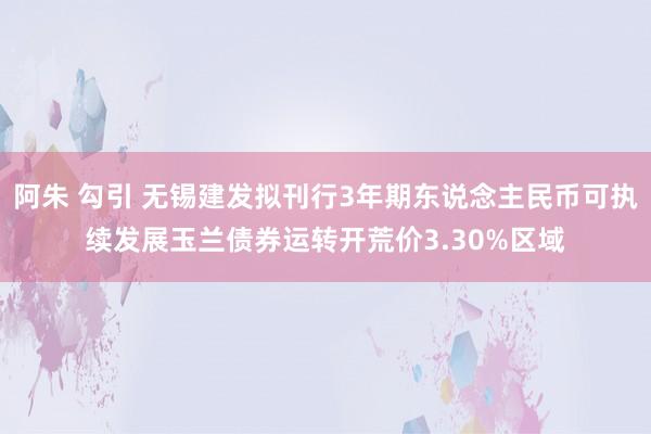 阿朱 勾引 无锡建发拟刊行3年期东说念主民币可执续发展玉兰债券运转开荒价3.30%区域