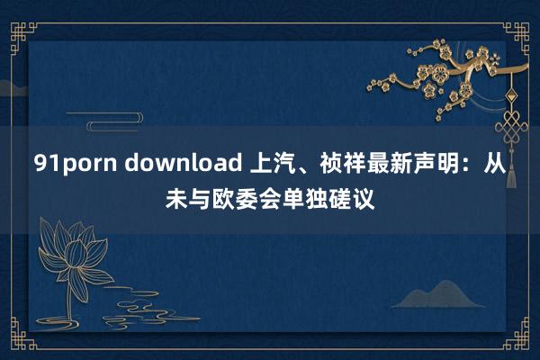 91porn download 上汽、祯祥最新声明：从未与欧委会单独磋议