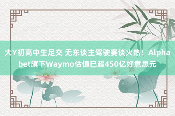 大Y初高中生足交 无东谈主驾驶赛谈火热！Alphabet旗下Waymo估值已超450亿好意思元