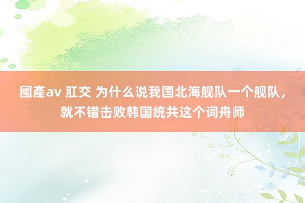 國產av 肛交 为什么说我国北海舰队一个舰队，就不错击败韩国统共这个词舟师