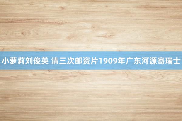 小萝莉刘俊英 清三次邮资片1909年广东河源寄瑞士