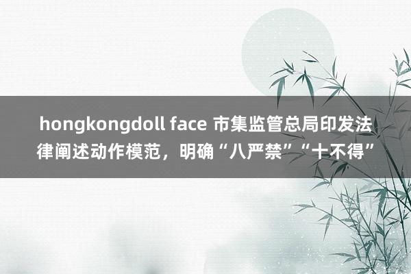 hongkongdoll face 市集监管总局印发法律阐述动作模范，明确“八严禁”“十不得”