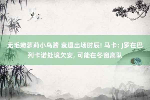 无毛嫩萝莉小鸟酱 衰退出场时辰! 马卡: J罗在巴列卡诺处境欠安， 可能在冬窗离队