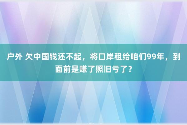 户外 欠中国钱还不起，将口岸租给咱们99年，到面前是赚了照旧亏了？