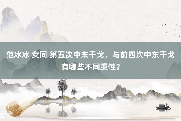 范冰冰 女同 第五次中东干戈，与前四次中东干戈有哪些不同秉性？