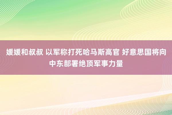 媛媛和叔叔 以军称打死哈马斯高官 好意思国将向中东部署绝顶军事力量