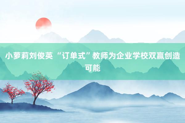 小萝莉刘俊英 “订单式”教师为企业学校双赢创造可能