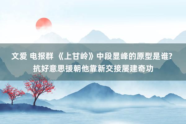 文爱 电报群 《上甘岭》中段显峰的原型是谁? 抗好意思援朝他靠新交接屡建奇功