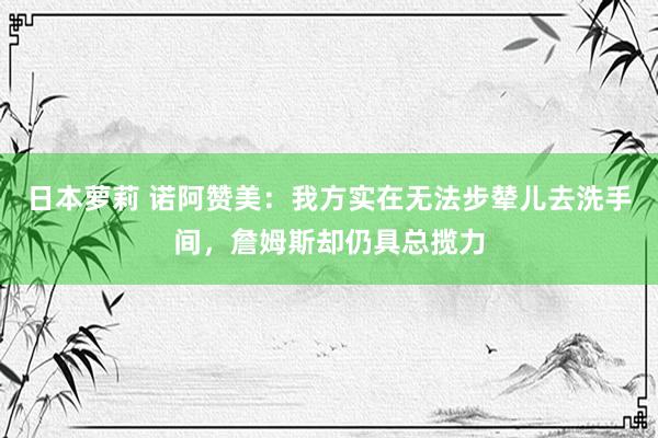 日本萝莉 诺阿赞美：我方实在无法步辇儿去洗手间，詹姆斯却仍具总揽力