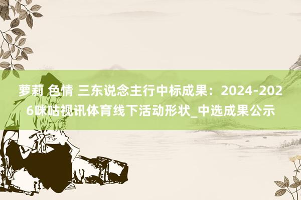 萝莉 色情 三东说念主行中标成果：2024-2026咪咕视讯体育线下活动形状_中选成果公示