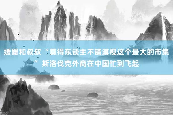 媛媛和叔叔 “莫得东谈主不错漠视这个最大的市集” 斯洛伐克外商在中国忙到飞起