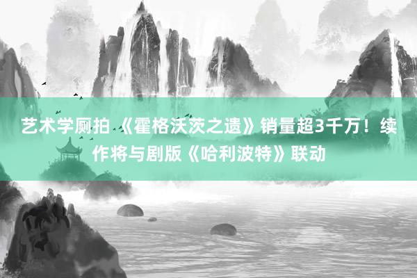 艺术学厕拍 《霍格沃茨之遗》销量超3千万！续作将与剧版《哈利波特》联动