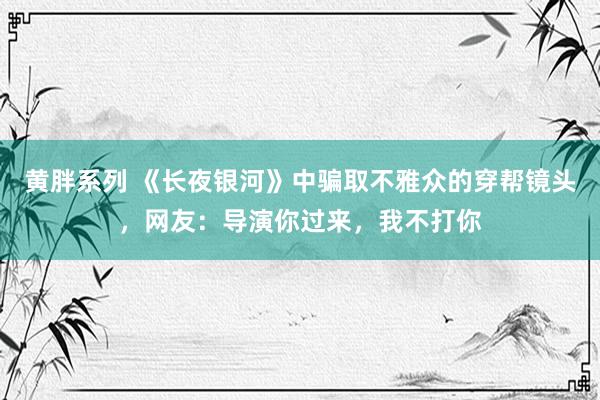 黄胖系列 《长夜银河》中骗取不雅众的穿帮镜头，网友：导演你过来，我不打你