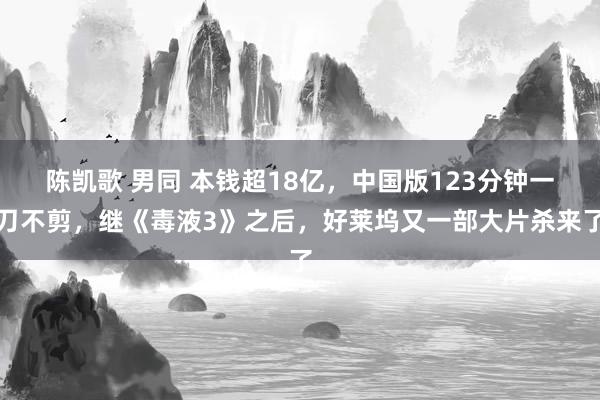 陈凯歌 男同 本钱超18亿，中国版123分钟一刀不剪，继《毒液3》之后，好莱坞又一部大片杀来了