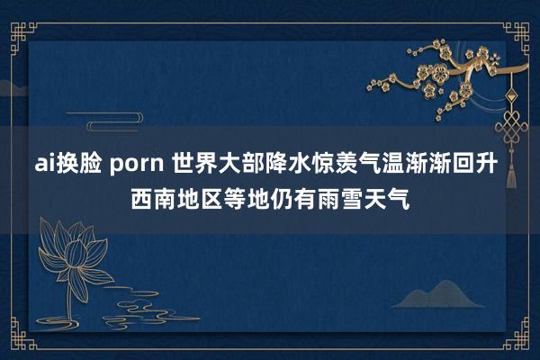 ai换脸 porn 世界大部降水惊羡气温渐渐回升 西南地区等地仍有雨雪天气