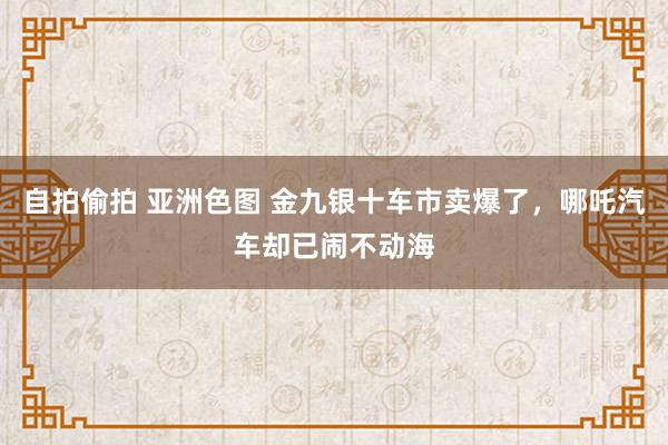 自拍偷拍 亚洲色图 金九银十车市卖爆了，哪吒汽车却已闹不动海