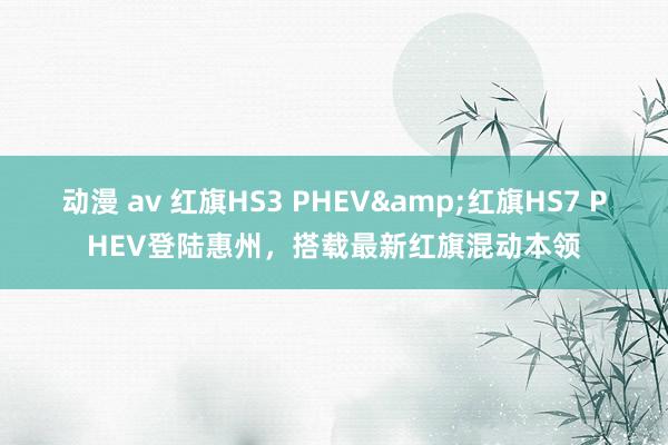 动漫 av 红旗HS3 PHEV&红旗HS7 PHEV登陆惠州，搭载最新红旗混动本领