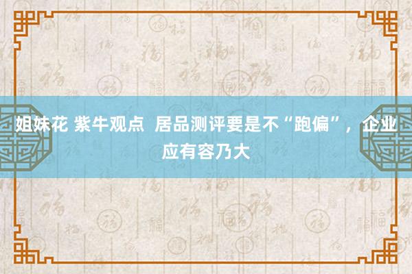 姐妹花 紫牛观点  居品测评要是不“跑偏”，企业应有容乃大